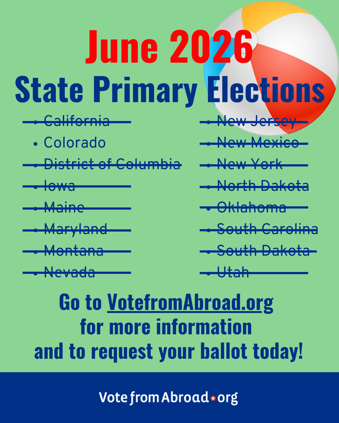 "A light green graphic with the image of a beachball at upper right. The text says “June 2026. State Primary Elections.
California [crossed out]
New Jersey [crossed out]
Colorado
New Mexico [crossed out]
District of Columbia [crossed out]
New York [crossed out]
lowa [crossed out]
North Dakota [crossed out]
Maine [crossed out]
Oklahoma [crossed out]
Maryland [crossed out]
South Carolina [crossed out]
Montana [crossed out]
South Dakota [crossed out]
Nevada [crossed out]
Utah [crossed out]
Go to VotefromAbroad.org for more information and to request your ballot today!”
The Vote from Abroad dot org logo is at bottom.