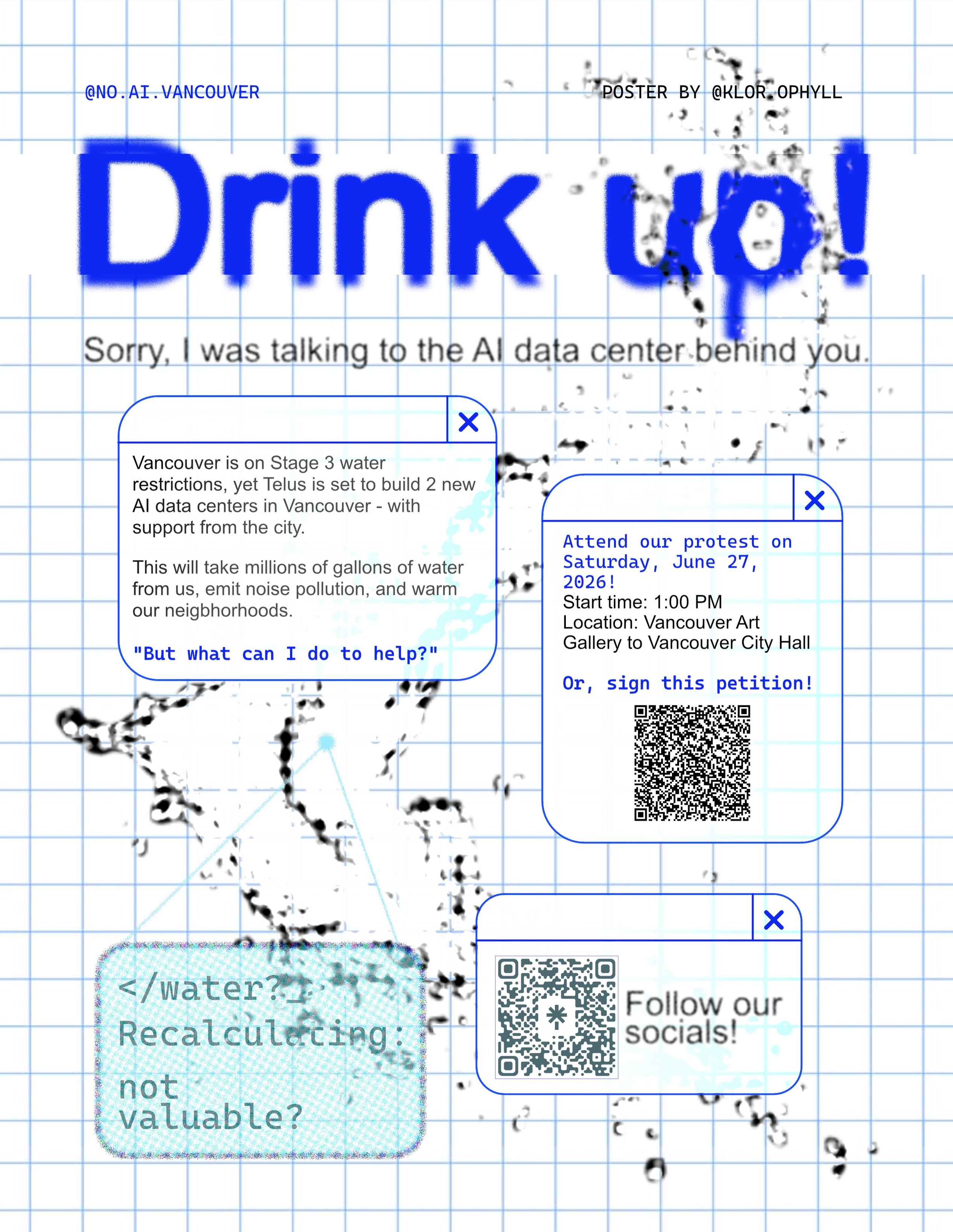 A poster that reads:

@no.ai.vancouver
Poster by @KLOR_OPHYLL
Drink Up!
Sorry, I was talking to the AI data center behind you

Vancouver is on Stage 3 water restrictions, yet Telus is set to build 2 new AI data centers in Vancouver - with support from the city.

This will take millions of gallons of water from us, emit noise pollution, and warm our neighbourhoods.

"But what can I do to help?"

Attend our protest on Saturday, June 27, 2026!
Start time: 1:00 PM
Location: Vancouver Art Gallery to Vancouver City Hall

Or, sign this petition! (QR Code)

</water?_ Recalculating: not valuable?

Follow our socials!