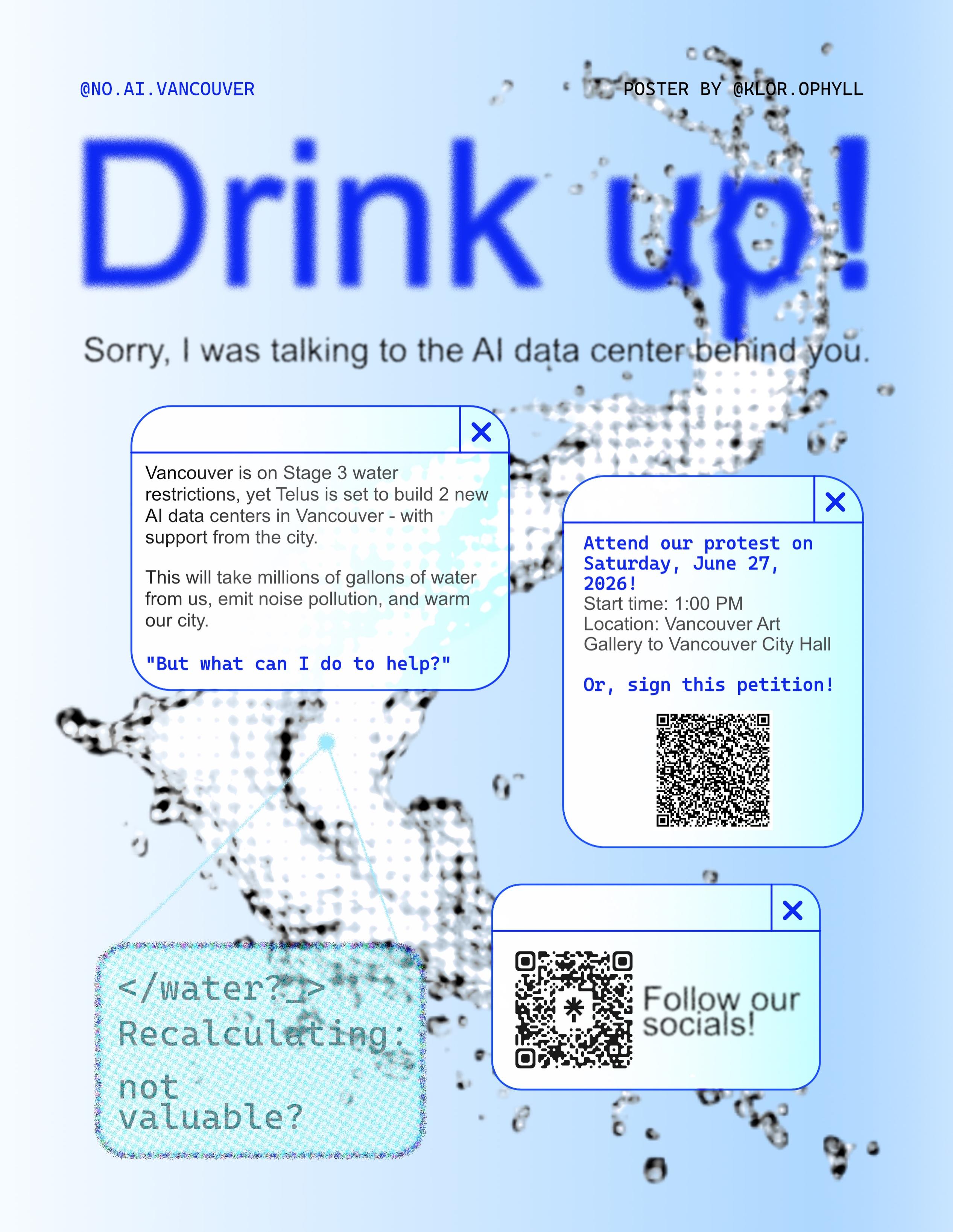 A poster that reads:

@no.ai.vancouver
Poster by @KLOR_OPHYLL
Drink Up!
Sorry, I was talking to the AI data center behind you

Vancouver is on Stage 3 water restrictions, yet Telus is set to build 2 new AI data centers in Vancouver - with support from the city.

This will take millions of gallons of water from us, emit noise pollution, and warm our neighbourhoods.

"But what can I do to help?"

Attend our protest on Saturday, June 27, 2026!
Start time: 1:00 PM
Location: Vancouver Art Gallery to Vancouver City Hall

Or, sign this petition! (QR Code)

</water?_ Recalculating: not valuable?

Follow our socials!