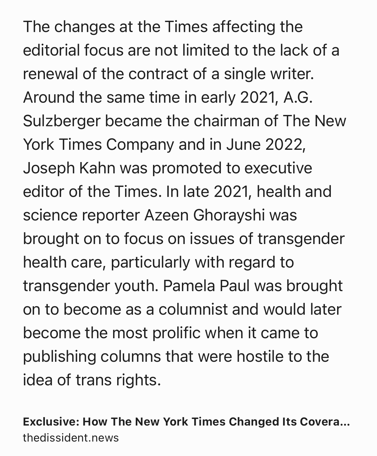 Text Shot: The changes at the Times affecting the editorial focus are not limited to the lack of a renewal of the contract of a single writer. Around the same time in early 2021, A.G. Sulzberger became the chairman of The New York Times Company and in June 2022, Joseph Kahn was promoted to executive editor of the Times. In late 2021, health and science reporter Azeen Ghorayshi was brought on to focus on issues of transgender health care, particularly with regard to transgender youth. Pamela Paul was brought on to become as a columnist and would later become the most prolific when it came to publishing columns that were hostile to the idea of trans rights.