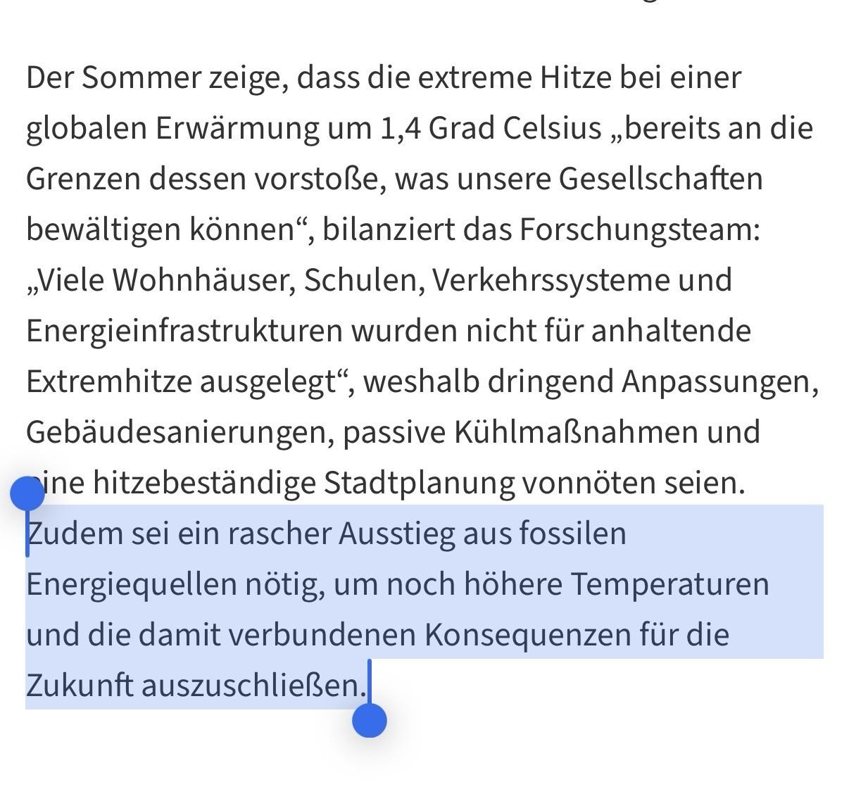 Ein Screenshot mit deutschem Text auf einem hellen Hintergrund, wobei der letzte Absatz blau hervorgehoben ist. Der Text lautet: „Der Sommer zeige, dass die extreme Hitze bei einer globalen Erwärmung um 1,4 Grad Celsius „be „bereits an die Grenzen <br />dessen vorstöße, was unsere Gesellschaften bewältig bewältigen können“, bilanziert das Forschungsteam: „Viele Wohnhäuser, Schulen, Verkehrssysteme und Energieinfrastrukturen wurden nicht für anhaltende Extremhitze ausgelegt“, weshalb dringend <br />Anpassungen, Gebäudesan Gebäudesanierungen, passive Kühlmaßnahmen und eine hitzebeständige Stadtplanung vonnöten seien. Zudem sei ein rascher Ausstieg aus fossilen Energiequellen nötig, um noch höhere Temperaturen und die damit verbundenen <br />Konsequenzen für die Zukunft auszuschließen. Ein Screenshot mit deutschem Text auf einem hellen Hintergrund, wobei der letzte Absatz blau hervorgehoben ist. Der Text lautet: „Der Sommer zeige, dass die extreme Hitze bei einer globalen Erwärmung um 1,4 Grad Celsius „be „bereits an die Grenzen <br />dessen vorstöße, was unsere Gesellschaften bewältig bewältigen können“, bilanziert das Forschungsteam: „Viele Wohnhäuser, Schulen, Verkehrssysteme und Energieinfrastrukturen wurden nicht für anhaltende Extremhitze ausgelegt“, weshalb dringend <br />Anpassungen, Gebäudesan Gebäudesanierungen, passive Kühlmaßnahmen und eine hitzebeständige Stadtplanung vonnöten seien. Zudem sei ein rascher Ausstieg aus fossilen Energiequellen nötig, um noch höhere Temperaturen und die damit verbundenen <br />Konsequenzen für die Zukunft auszuschließen.