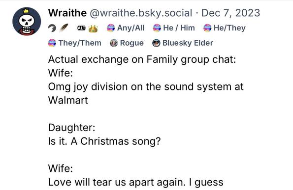 Actual exchange on Family group chat:
Wife: 
Omg joy division on the sound system at Walmart

Daughter: 
Is it. A Christmas song?

Wife:
Love will tear us apart again. I guess