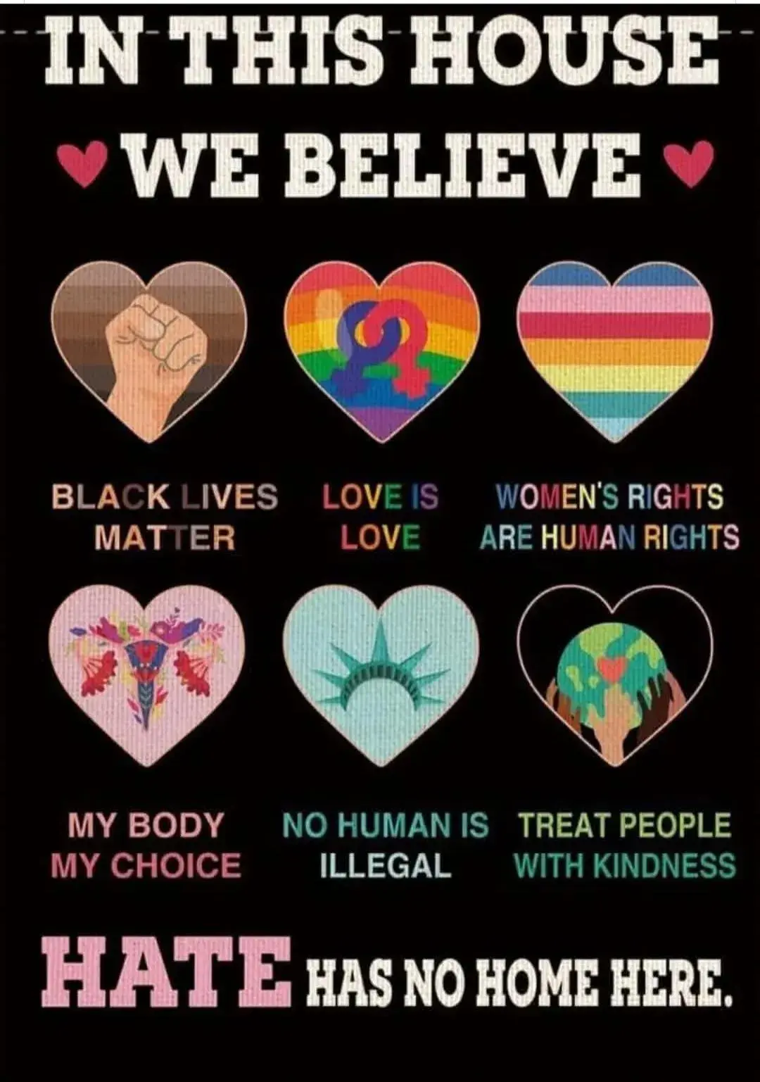 IN THIS HOUSE WE BELIEVE: 

BLACK LIVES MATTER. 

LOVE IS LOVE. 

WOMEN'S RIGHTS ARE HUMAN RIGHTS. 

MY BODY MY CHOICE. 

NO HUMAN IS ILLEGAL. 

TREAT PEOPLE WITH KINDNESS. 

HATE HAS NO HOME HERE.
