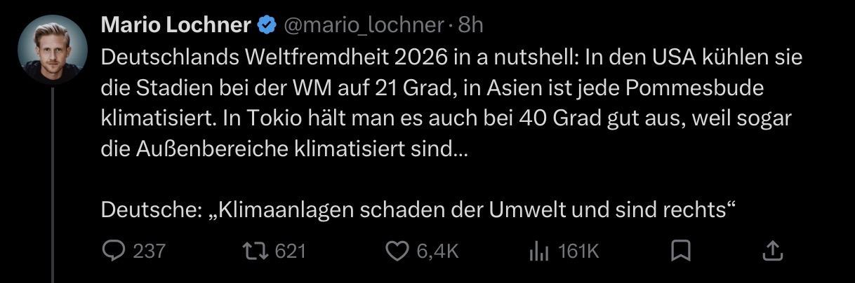Mario Lochner &
@mario_lochner •8h
Deutschlands Weltfremdheit 2026 in a nutshell: In den USA kühlen sie
die Stadien bei der WM auf 21 Grad, in Asien ist jede Pommesbude
klimatisiert. In Tokio hält man es auch bei 40 Grad gut aus, weil sogar
die Außenbereiche klimatisiert sind...
Deutsche: „Klimaanlagen schaden der Umwelt und sind rechts"
237
1] 621
6,4K
ıll 161K