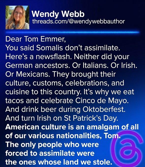 From Wendy Webb:

Dear Tom Emmer,
You said Somalis don’t assimilate.
Here’s a newsflash. Neither did your
German ancestors. Or Italians. Or Irish.
Or Mexicans. They brought their
culture, customs, celebrations, and
cuisine to this country. It's why we eat
tacos and celebrate Cinco de Mayo.
And drink beer during Oktoberfest.
And turn Irish on St Patrick’s Day.
American culture is an amalgam of all
of our various nationalities, Tom.
The only people who were
forced to assimilate were
the ones whose land we stole.