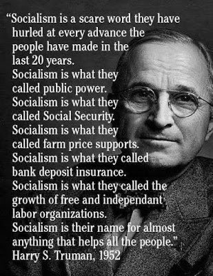 “Socialism is a scare word they have hurled at every advance the people have made in the last 20 years. Socialism is what they called public power. Socialism is what they called Social Security. Socialism is what they called farm price supports. Socialism is what they called bank deposit insurance.

Socialism is what they called the growth of free and independent labor organizations. Socialism is their name for almost anything that helps all the people.” - Harry S. Truman, 1952