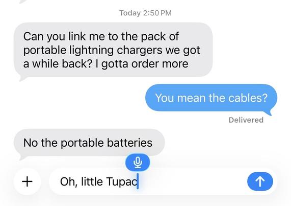 Screenshot of text conversation with the voice dictation field below

Can you link me to the pack of portable lightning chargers we got a while back? I gotta order more

You mean the cables?

No the portable batteries

Oh, little Tupac (with voice dictation icon next to it)