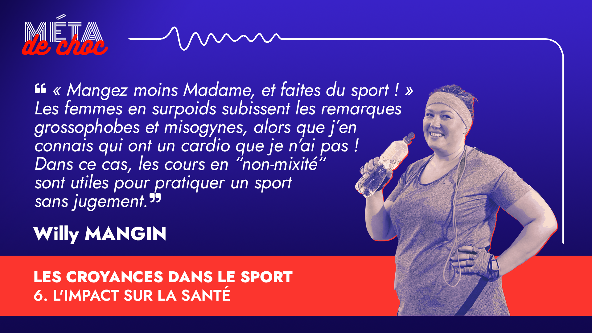 Citation de Willy Mangin, entraîneur sportif et diététicien, expert en arts martiaux, interviewé dans l’émission du podcast Méta de Choc, intitulée : Les croyances dans le sport. « Mangez moins Madame, et faites du sport ! » Les femmes en surpoids subissent les remarques grossophobes et misogynes, alors que j’en connais qui ont un cardio que je n’ai pas ! Dans ce cas, les cours en “non-mixité“ sont utiles pour pratiquer un sport sans jugement. En bas à droite figure l’illustration d’une femme souriante en tenue de sport et qui tient une bouteille d'eau.