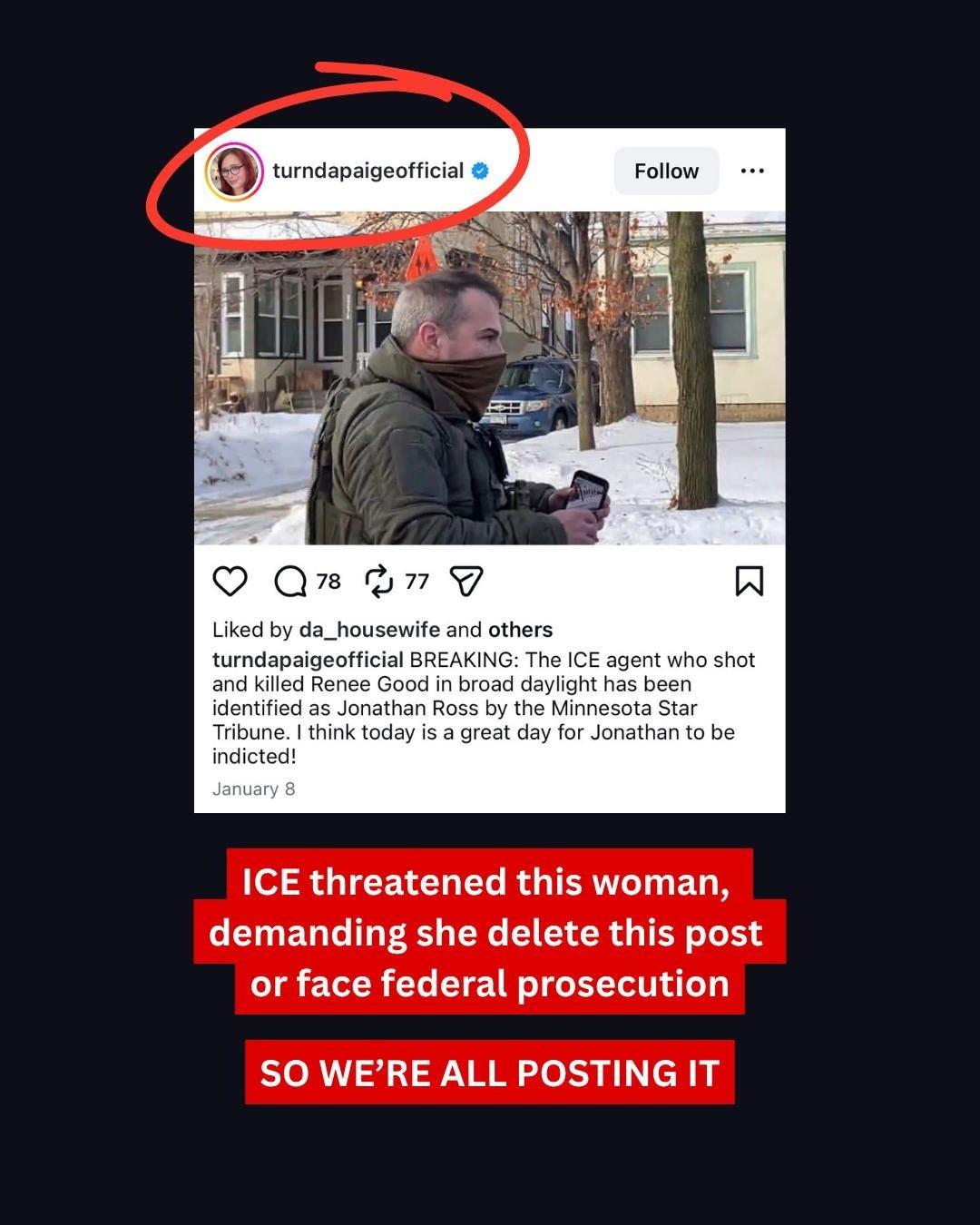turndapaigeofficial ❤
Follow
78 77
Liked by da_housewife and others
turndapaigeofficial BREAKING: The ICE agent who shot
and killed Renee Good in broad daylight has been
identified as Jonathan Ross by the Minnesota Star
Tribune. I think today is a great day for Jonathan to be
indicted!
January 8
ICE threatened this woman,
demanding she delete this post
or face federal prosecution
SO WE'RE ALL POSTING IT