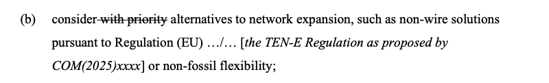 (b) consider [the following is crossed out] with priority [end crossed out] alternatives to network expansion, such as non-wire solutions
pursuant to Regulation (EU) …/… [the TEN-E Regulation as proposed by
COM(2025)xxxx] or non-fossil flexibility;
