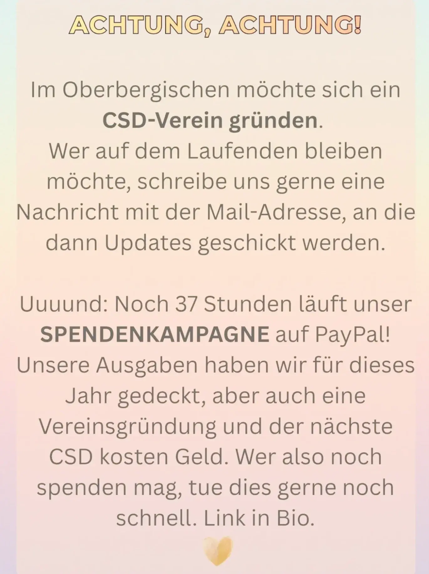 Texttafel: ACHTUNG, ACHTUNG!
Im Oberbergischen möchte sich ein CSD-Verein gründen.
Wer auf dem Laufenden bleiben möchte, schreibe uns gerne eine Nachricht mit der Mail-Adresse, an die dann Updates geschickt werden.
Uuuund: Noch 37 Stunden läuft unser
SPENDENKAMPAGNE auf PayPal!
Unsere Ausgaben haben wir für dieses Jahr gedeckt, aber auch eine Vereinsgründung und der nächste CSD kosten Geld. Wer also noch spenden mag, tue dies gerne noch schnell. Link in Bio.