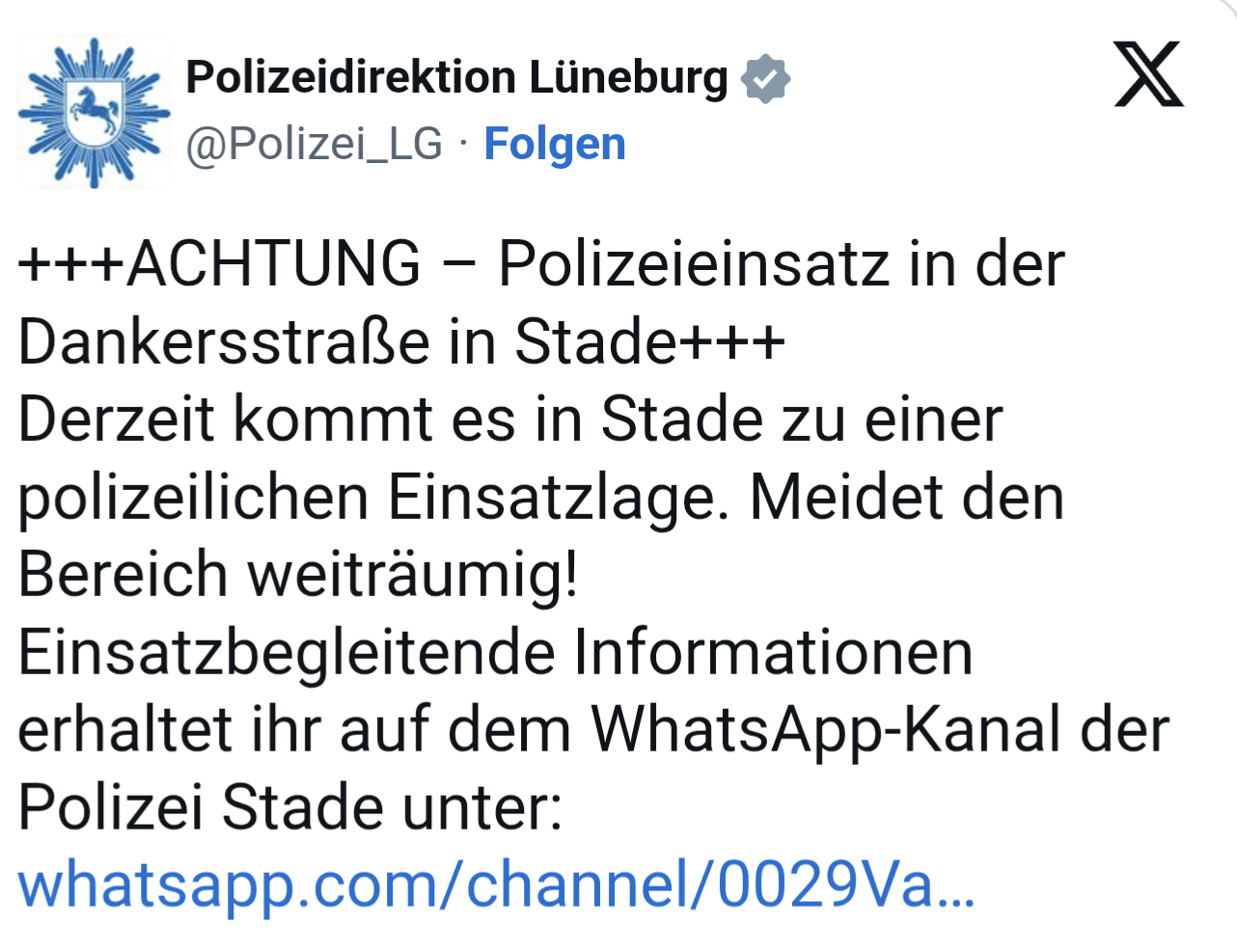 Meldung der Polizeidirektion Lüneburg auf X:+++ACHTUNG – Polizeieinsatz in der Dankersstraße in Stade+++ Derzeit kommt es in Stade zu einer polizeilichen Einsatzlage. Meidet den Bereich weiträumig! Einsatzbegleitende Informationen erhaltet ihr auf dem WhatsApp-Kanal der Polizei Stade unter: https://whatsapp.com/channel/0029VabZHAv4o7qU4GUNEa35