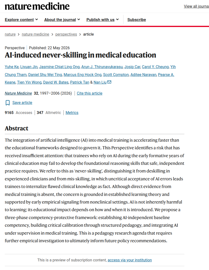 Abstract: 

The integration of artificial intelligence (AI) into medical training is accelerating faster than the educational frameworks designed to govern it. This Perspective identifies a risk that has received insufficient attention: that trainees who rely on AI during the early formative years of clinical education may fail to develop the foundational reasoning skills that safe, independent practice requires. We refer to this as ‘never-skilling’, distinguishing it from deskilling in experienced clinicians and from mis-skilling, in which uncritical acceptance of AI errors leads trainees to internalize flawed clinical knowledge as fact. Although direct evidence from medical training is absent, the concern is grounded in established learning theory and supported by early empirical signaling from nonclinical settings. AI is not inherently harmful to learning; its educational impact depends on how and when it is introduced. We propose a three-phase competency-protective framework: establishing AI-independent baseline competency, building critical calibration through structured pedagogy, and integrating AI under supervision in medical training. This is a pedagogy research agenda that requires further empirical investigation to ultimately inform future policy recommendations.