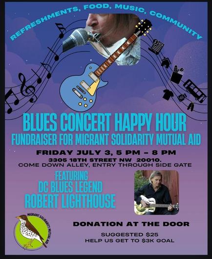 Blues Concert Happy Hour: Fundraiser for Migrant Solidarity Mutual Aid

Featuring DC Blues Legend Robert Lighthouse

Friday, July 3, 5:00 PM until 9:00 PM

3305 18th Street NW, Washington, DC 20010

Come down alley, entry through side gate

Donation at the door.  Suggested $25. Help us get to $3K goal.

Refreshments, food, music, community.