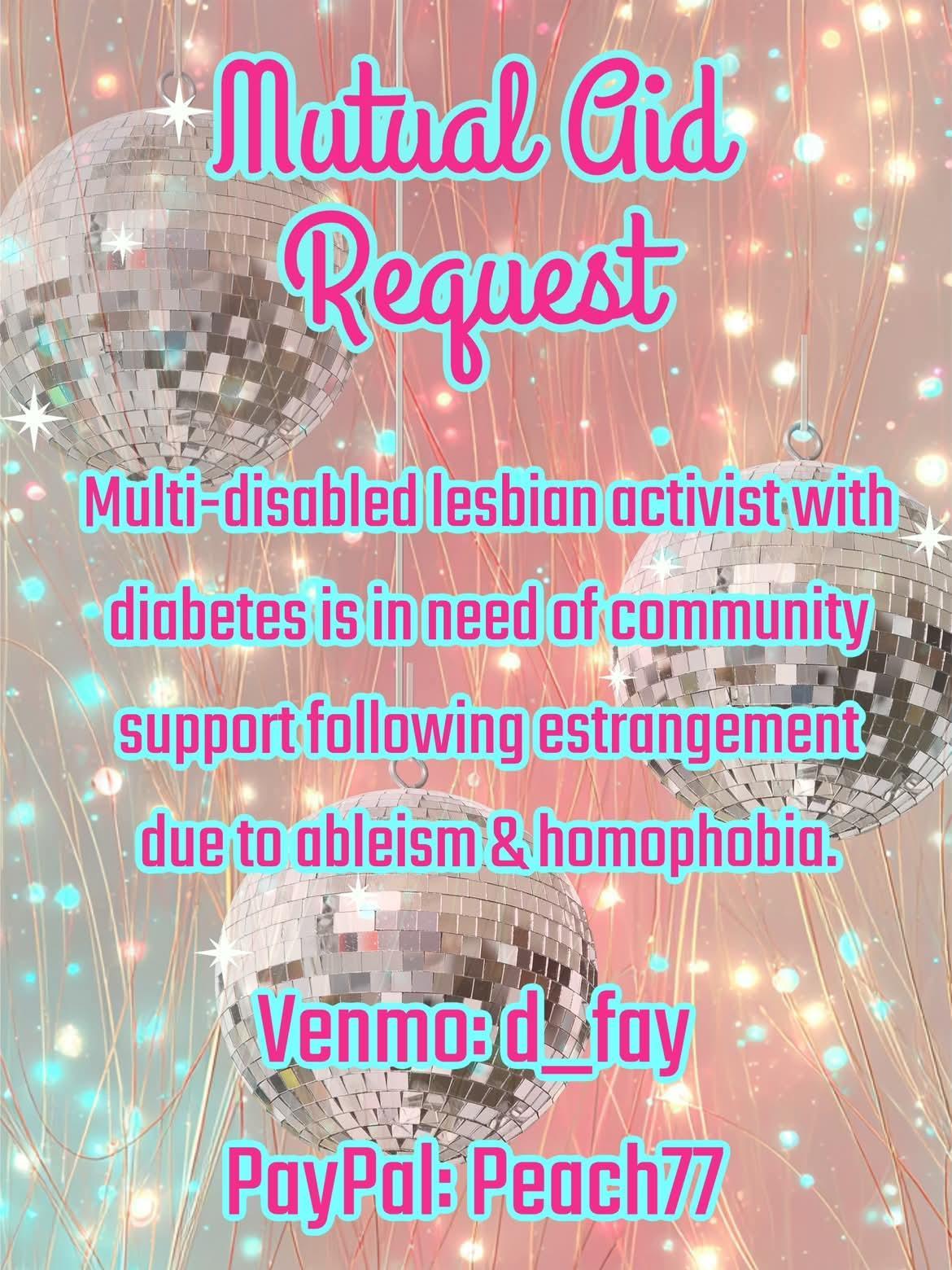 Mutual aid request 
Multi disabled lesbian activist with diabetes is in need of community support following estrangement due to ableism and homophobia 

V d_fay 
Payp peach77