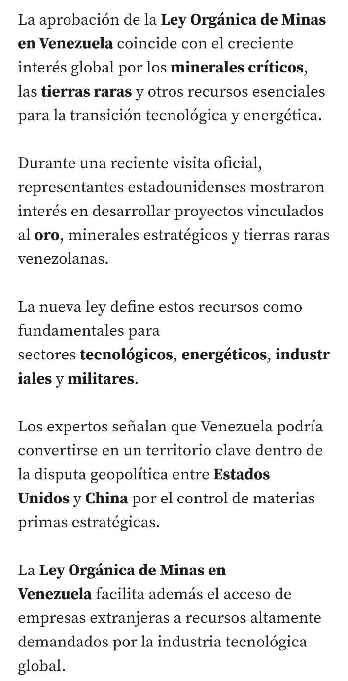 Un trozo de una noticia q dice

"La aprobación de la Ley Orgánica de Minas en Venezuela coincide con el creciente interés global por los minerales críticos, las tierras raras y otros recursos esenciales para la transición tecnológica y energética.

Durante una reciente visita oficial, representantes estadounidenses mostraron interés en desarrollar proyectos vinculados al oro, minerales estratégicos y tierras raras venezolanas.

La nueva ley define estos recursos como fundamentales para sectores tecnológicos, energéticos, industriales y militares.

Los expertos señalan que Venezuela podría convertirse en un territorio clave dentro de la disputa geopolítica entre Estados Unidos y China por el control de materias primas estratégicas.

La Ley Orgánica de Minas en Venezuela facilita además el acceso de empresas extranjeras a recursos altamente demandados por la industria tecnológica global"