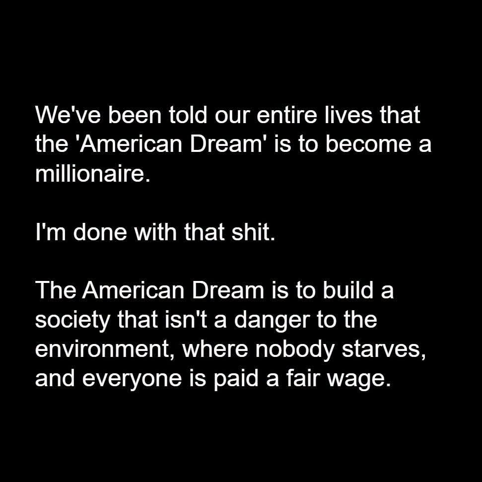 We've been told our entire lives that the 'American Dream' is to become a millionaire.

I'm done with that shit.

The American Dream is to build a society that isn't a danger to the environment, where nobody starves, and everyone is paid a fair wage.