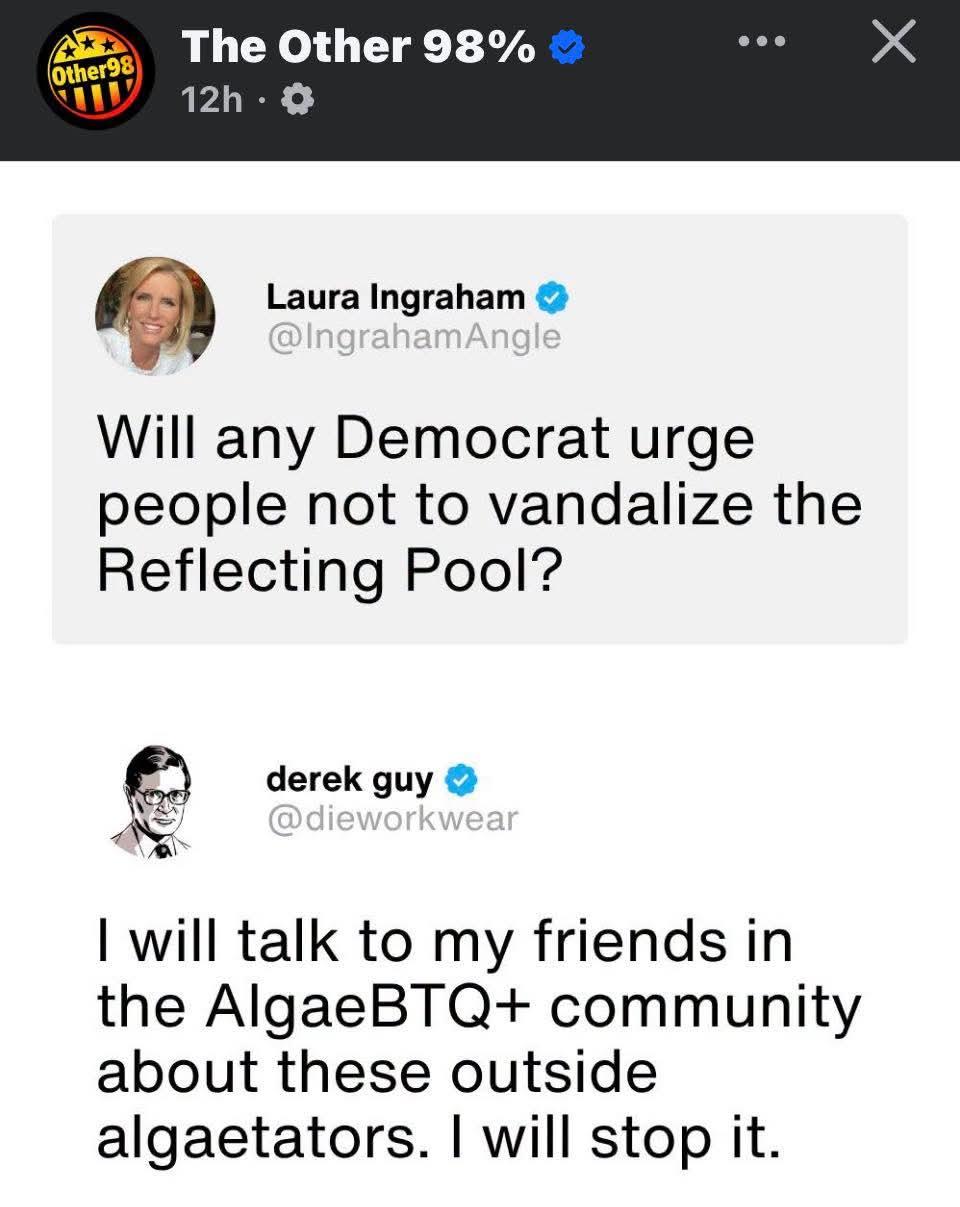 The Other 98%


Laura Ingraham @IngrahamAngle

Will any Democrat urge people not to vandalize the Reflecting Pool?

derek guy @dieworkwear

I will talk to my friends in the AlgaeBTQ+ community about these outside algaetators. I will stop it.