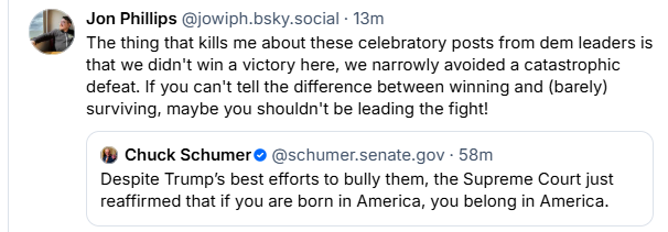 Za Jon Phillips @jowiph bsky.social - 13m
3 The thing that kills me about these celebratory posts from dem leaders is
that we didn't win a victory here, we narrowly avoided a catastrophic
defeat. If you can't tell the difference between winning and (barely)
surviving, maybe you shouldn't be leading the fight!
Chuck Schumer ® @schumer.senate.gov - 58m
Despite Trump's best efforts to bully them, the Supreme Court just
reaffirmed that if you are born in America, you belong in America.
