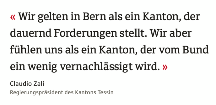 Screenshot aus dem verlinkten Artikel:
Wir gelten in Bern als ein Kanton, der dauernd Forderungen stellt. Wir aber fühlen uns als ein Kanton, der vom Bund ein wenig vernachlässigt wird.
Autor: Claudio Zali
Regierungspräsident des Kantons Tessin