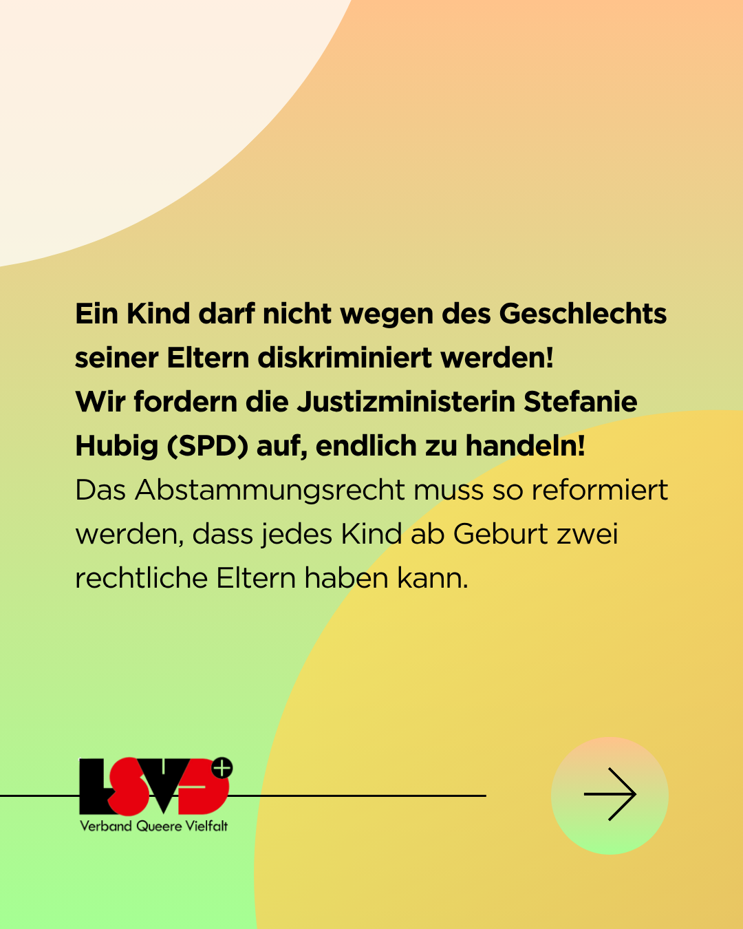 Grafik. Der Hintergrund ist ein Farbverlauf in weiß, gelb und grün mit mehreren Kreisen. Darauf steht in schwarzer Schrift: Ein Kind darf nicht wegen des Geschlechts seiner Eltern diskriminiert werden! Wir fordern die Justizministerin Stefanie Hubig (SPD) auf, endlich zu handeln! Das Abstammungsrecht muss so reformiert werden, dass jedes Kind ab Geburt zwei rechtliche Eltern haben kann. 
Darunter das Logo des LSVD⁺ - Verband Queere Viefalt