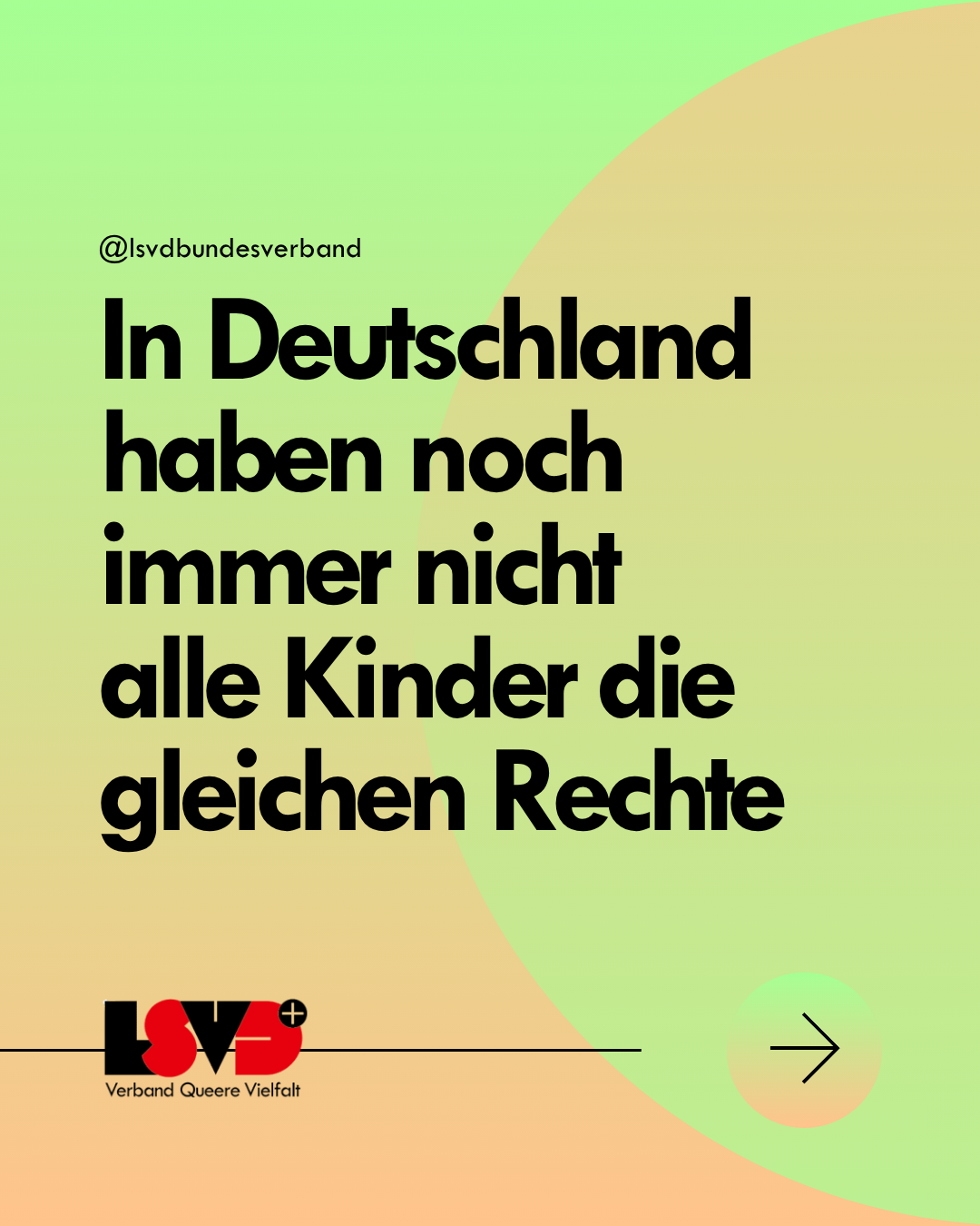 Grafik. Der Hintergrund ist ein Farbverlauf in weiß, gelb und grün mit mehreren Kreisen. Darauf steht in schwarzer Schrift: In Deutschland haben noch immer nicht 
alle Kinder die gleichen Rechte. 
Darunter das Logo des LSVD⁺ - Verband Queere Viefalt