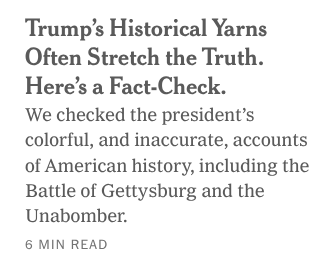 Trump's Historical Yarns
Often Stretch the Truth.
Here's a Fact-Check.

‘We checked the presidents
colorful, and inaccurate, accounts
of American history, including the
Battle of Gettysburg and the
Unabomber.

6 MIN READ