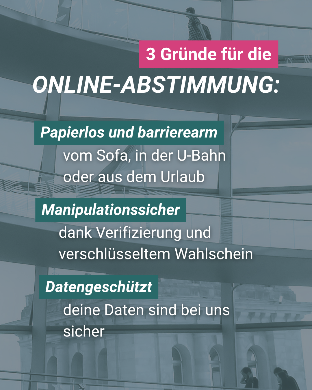 3 Gründe für die ONLINE-ABSTIMMUNG:

Papierlos und barrierearm

vom Sofa, in der U-Bahn oder aus dem Urlaub

Manipulationssicher
dank Verifizierung und
verschlüsseltem Wahlschein

Datengeschützt
deine Daten sind bei uns sicher