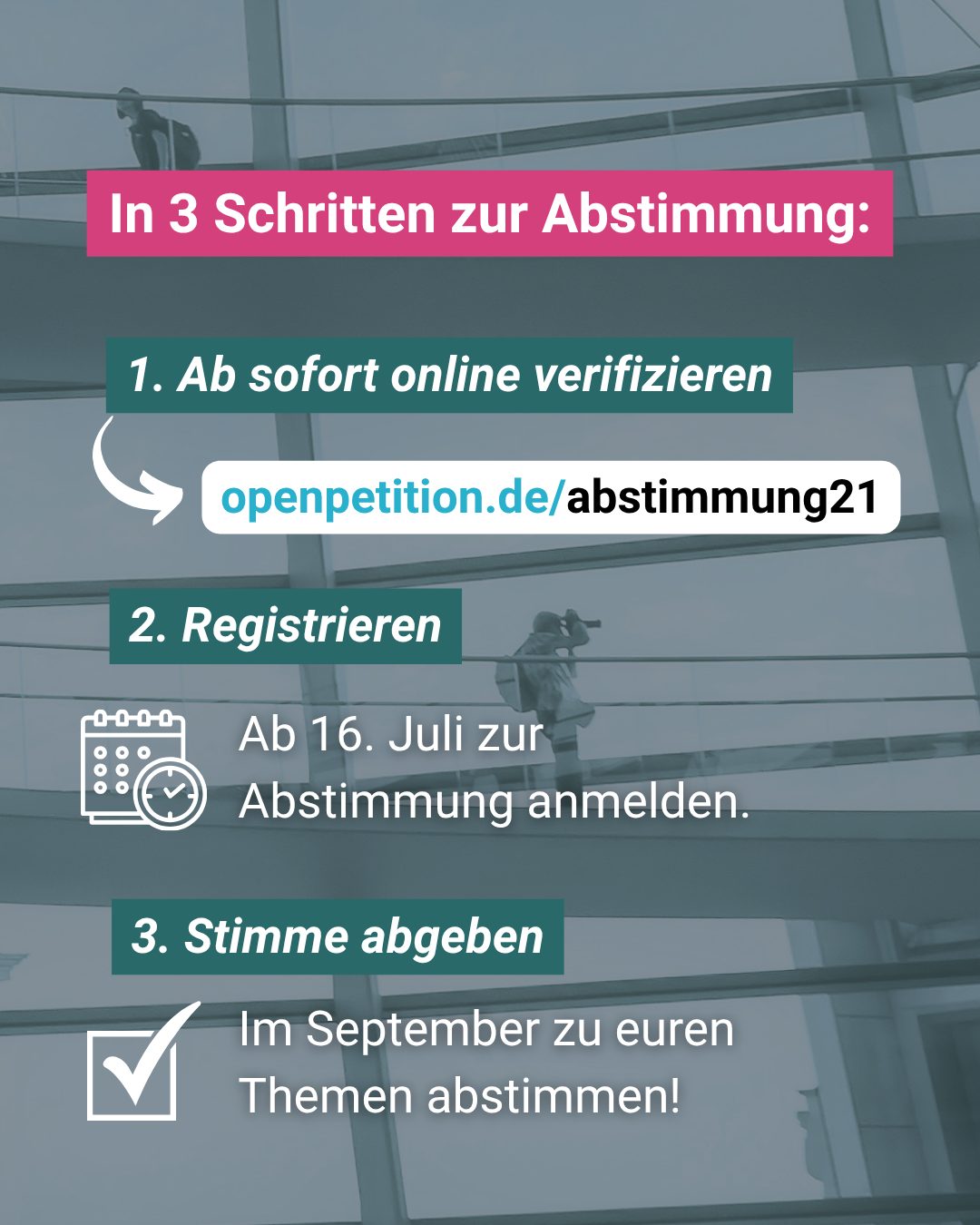 In 3 Schritten zur Abstimmung: 
1. Ab sofort online verifizieren
openpetition.de/abstimmung21
2. Registrieren
Ab 16. Juli zur
Abstimmunga nmelden.
3. Stimme abgeben
Im September zu euren Themen abstimmen!