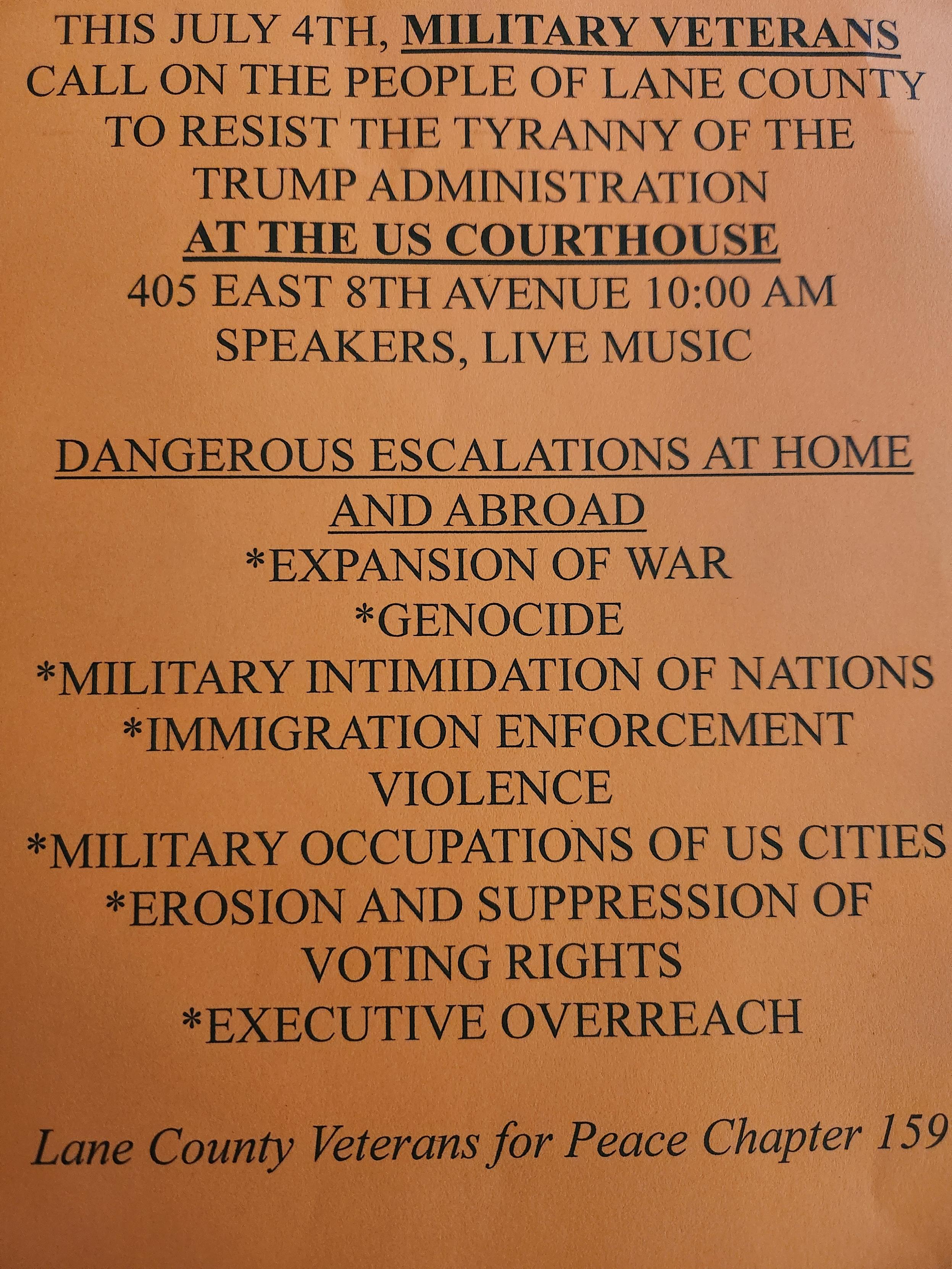 THIS JULY 4, MILITARY VETERANS CALL ON THE PEOPLE OF LANE COUNTY TO RESIST THE TYRANNY OF THE T***P ADMINISTRATION
AT THE US COURTHOUSE
405 EAST 8TH AVENUE 10:00 AM
SPEAKERS, LIVE MUSIC

DANGEROUS ESCALATION AT HOME & ABROAD
*EXPANSION OF WAR
*GENOCIDE
*MILITARY INTIMIDATION OF NATIONS
*IMMIGRATION ENFORCEMENT VIOLENCE
*MILITARY OCCUPATIONS OF US CITIES
*EROSION & SUPPRESSION OF VOTING RIGHTS
*EXECUTIVE OVERREACH