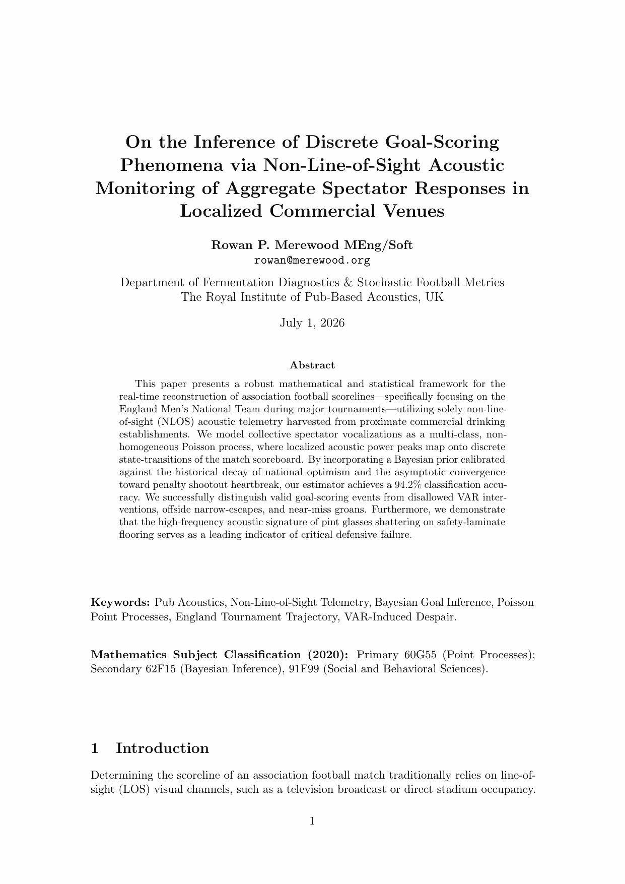 On the Inference of Discrete Goal-Scoring
Phenomena via Non-Line-of-Sight Acoustic
Monitoring of Aggregate Spectator Responses in
Localized Commercial Venues
Rowan P. Merewood MEng/Soft
rowan@merewood.org
Department of Fermentation Diagnostics & Stochastic Football Metrics
The Royal Institute of Pub-Based Acoustics, UK
July 1, 2026
Abstract
This paper presents a robust mathematical and statistical framework for the
real-time reconstruction of association football scorelines—specifically focusing on the
England Men’s National Team during major tournaments—utilizing solely non-line￾of-sight (NLOS) acoustic telemetry harvested from proximate commercial drinking
establishments. We model collective spectator vocalizations as a multi-class, non￾homogeneous Poisson process, where localized acoustic power peaks map onto discrete
state-transitions of the match scoreboard. By incorporating a Bayesian prior calibrated
against the historical decay of national optimism and the asymptotic convergence
toward penalty shootout heartbreak, our estimator achieves a 94.2% classification accu￾racy. We successfully distinguish valid goal-scoring events from disallowed VAR inter￾ventions, offside narrow-escapes, and near-miss groans. Furthermore, we demonstrate
that the high-frequency acoustic signature of pint glasses shattering on safety-laminate
flooring serves as a leading indicator of critical defensive failure.
Keywords: Pub Acoustics, Non-Line-of-Sight Telemetry, Bayesian Goal Inference, Poisson
Point Processes, England Tournament Trajectory, VAR-Induced Despair.
Mathematics Subject Classification (2020): Primary 60G55 (Point Processes);
Secondary 62F15 (Bayesian Inference), 91F99 (Social and Behavioral Sciences).
1 Introduction
Determining the scoreline of an association football match traditionally relies on line-of￾sight (LOS) visual channels, such as a television broadcast or direct stadium occupancy.