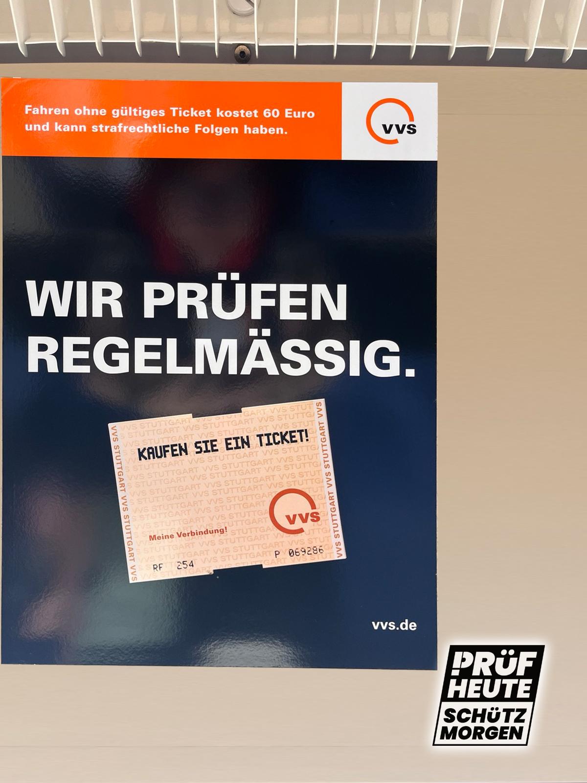 Du siehst einen großen Aushang in DIN-A3 in der Stuttgarter S-Bahn:
Oben ein orangener Balken mit "Fahren ohne Ticket kostet 60 Euro und kann strafrechtliche Folgen haben" Daneben das Logo der VVS (Ein orangener Kreis auf weißem Grund mit "VVS" im rechten unteren Bereich.
Darunter eine dunkle große Fläche "WIR PRÜFEN REGELMÄSSIG." und etwas, das so aussieht wie ein Ticket der VVS mit "KAUFEN SIE EIN TICKET!" auch wieder mit dem VVS-Logo.
Unten rechts ist das Logo von PRÜF
"PRÜF
HEUTE
SCHÜTZ
MORGEN"
Das "P" von PRÜF besteht aus einem Ausrufezeichen und einem passenden Bogen am oberen Ende.