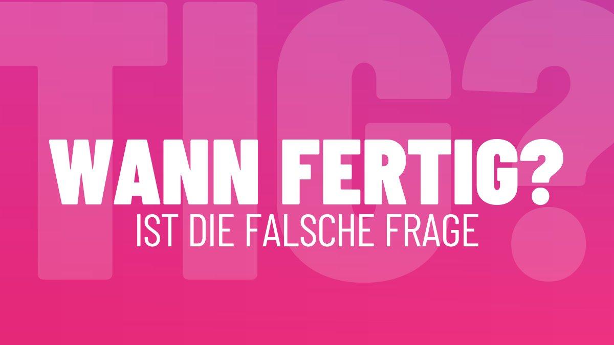 WANN FERTIG?
IST DIE FALSCHE FRAGE