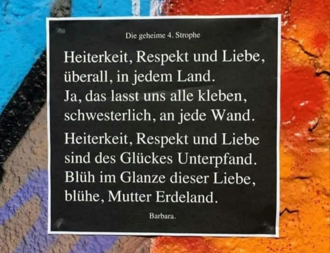 Netzfund 
Text-Bild (StreetArt)

"Die geheime 4. Strophe 

Heiterkeit, Respekt und Liebe, 
überall, in jedem Land.
Ja, das lasst uns alle kleben,
schwesterlich, an jede Wand.
Heiterkeit, Respekt und Liebe 
sind des Glückes Unterpfand.
Blüh im Glanze dieser Liebe,
blühe, Mutter Erdeland."

(Barbara)