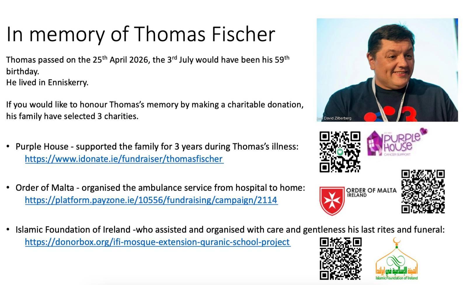 Picture of a slide, there are QR codes and logos of the charities referred to in the text. Next to the name Thomas Fischer is a picture of Thomas.

The slide reads

In memory of Thomas Fischer 

Thomas passed on the 25th April 2026, the 3rd July would have been his 59th birthday.
He lived in Enniskerry.

If you would like to honour Thomas’s memory by making a charitable donation, his family have selected 3 charities.


•Purple House - supported the family for 3 years during Thomas’s illness:
https://www.idonate.ie/fundraiser/thomasfischer

•Order of Malta - organised the ambulance service from hospital to home:
https://platform.payzone.ie/10556/fundraising/campaign/2114
•
•Islamic Foundation of Ireland -who assisted and organised with care and gentleness his last rites and funeral:
https://donorbox.org/ifi-mosque-extension-quranic-school-project