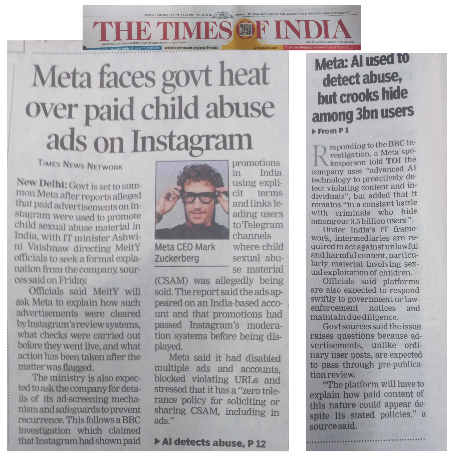 A collage of a news clipping fron the 4th July 2026, Chennai Edition of the newspaper Times of India. 

The Headline of the article is "Meta faces govt heat over paid child abuse ads on Instragram" 

The article is split over two pages. Front page and the some pages  later.
The left image ahows the front page  two column article. There is a small square photo a official creep Zukerberg wearing Meta glasses with his  hands on the frame andnhenfull depraved creepy smile. 

The right side image has a single column headlined "Meta : AI used to detect abuse, but crooks hide among 3 bn users" 

At the top of the collage is a 3rd part which is tye Times of India Page title along with date and edition. 

A brief summary of the article is that Meta was summoned by the Govt and asked to explian how paid child abuse ads appeared on Instagram, which kead people to Telegram accounts. 

The second page column has some response from Meta sating their AI systems could not find the ads and accounts as they were hiding aming the 3 billion users.