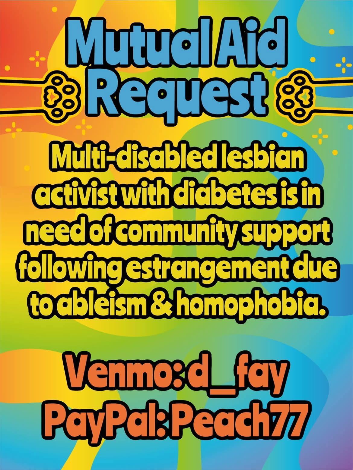 Mutual aid request 
Multi disabled lesbian activist with diabetes is in need of community support following estrangement due to ableism and homophobia 

V d_fay 
Payp peach77