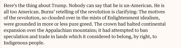 Here’s the thing about Trump. Nobody can say that he is un-American. He is
all too American. Burns’ retelling of the revolution is clarifying: The motives
of the revolution, so clouded over in the mists of Enlightenment idealism,
were grounded in more or less pure greed. The crown had halted continental
expansion over the Appalachian mountains; it had attempted to ban
speculation and trade in lands which it considered to belong, by right, to
Indigenous people.