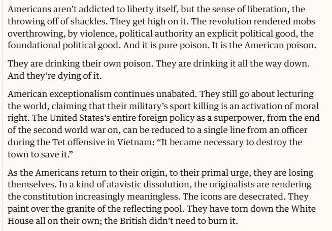 Americans aren’t addicted to liberty itself, but the sense of liberation, the
throwing off of shackles. They get high on it. The revolution rendered mobs
overthrowing, by violence, political authority an explicit political good, the
foundational political good. And it is pure poison. It is the American poison.
They are drinking their own poison. They are drinking it all the way down.
And they’re dying of it.

American exceptionalism continues unabated. They still go about lecturing
the world, claiming that their military’s sport killing is an activation of moral
right. The United States’s entire foreign policy as a superpower, from the end
of the second world war on, can be reduced to a single line from an officer
during the Tet offensive in Vietnam: “It became necessary to destroy the
town to save it”

As the Americans return to their origin, to their primal urge, they are losing
themselves. In a kind of atavistic dissolution, the originalists are rendering
the constitution increasingly meaningless. The icons are desecrated. They
paint over the granite of the reflecting pool. They have torn down the White
House all on their own; the British didn’t need to burn it.