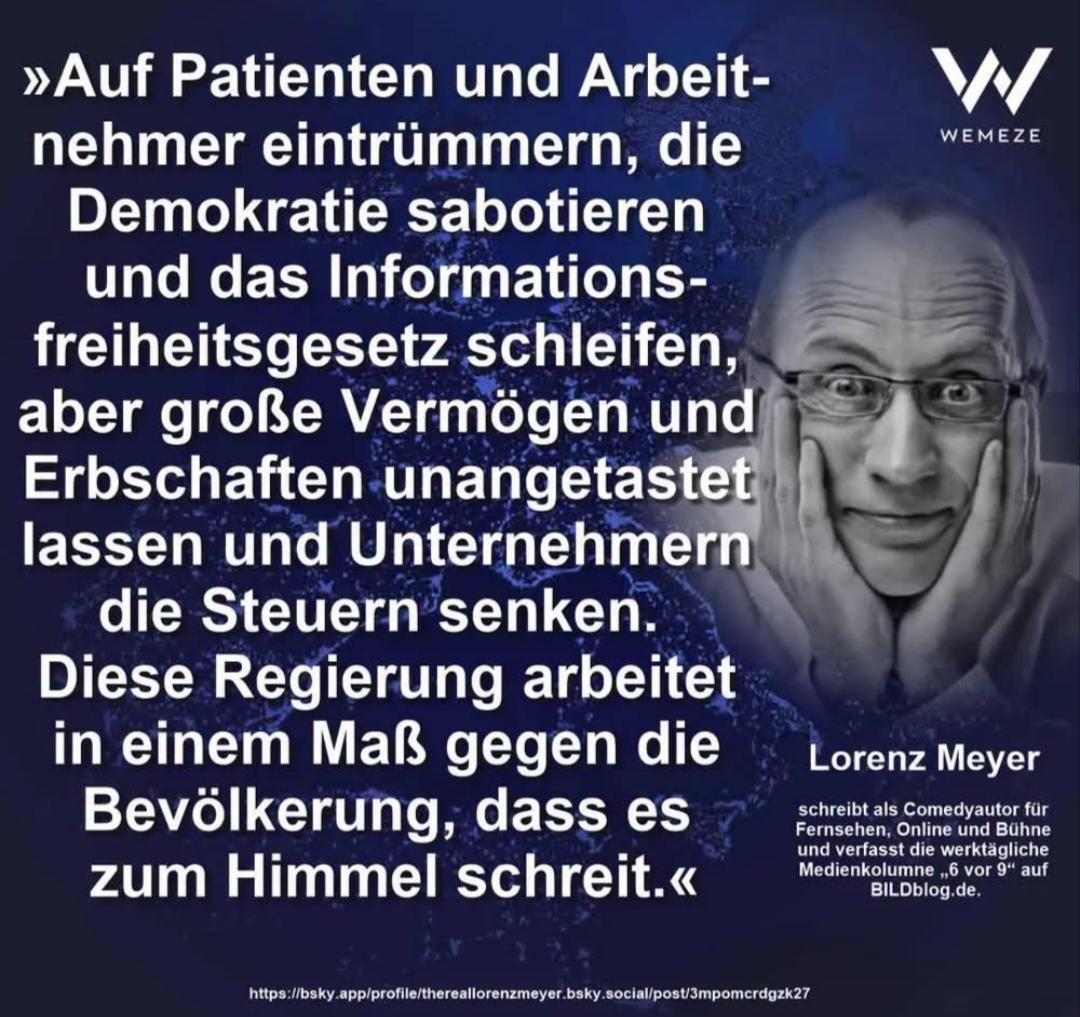 Text-Bild und Foto von Lorenz Meyer (von WEMEZE)

Text:
"Auf Patienten und Arbeitnehmer eintrümmern, die Demokratie sabotieren und das Informationsfreiheitsgesetz schleifen, aber große Vermögen und Erbschaften unangetastet lassen und Unternehmen die Steuern senken. 
Diese Regierung arbeitet in einem Maß gegen die Bevölkerung, dass es zum Himmel schreit."