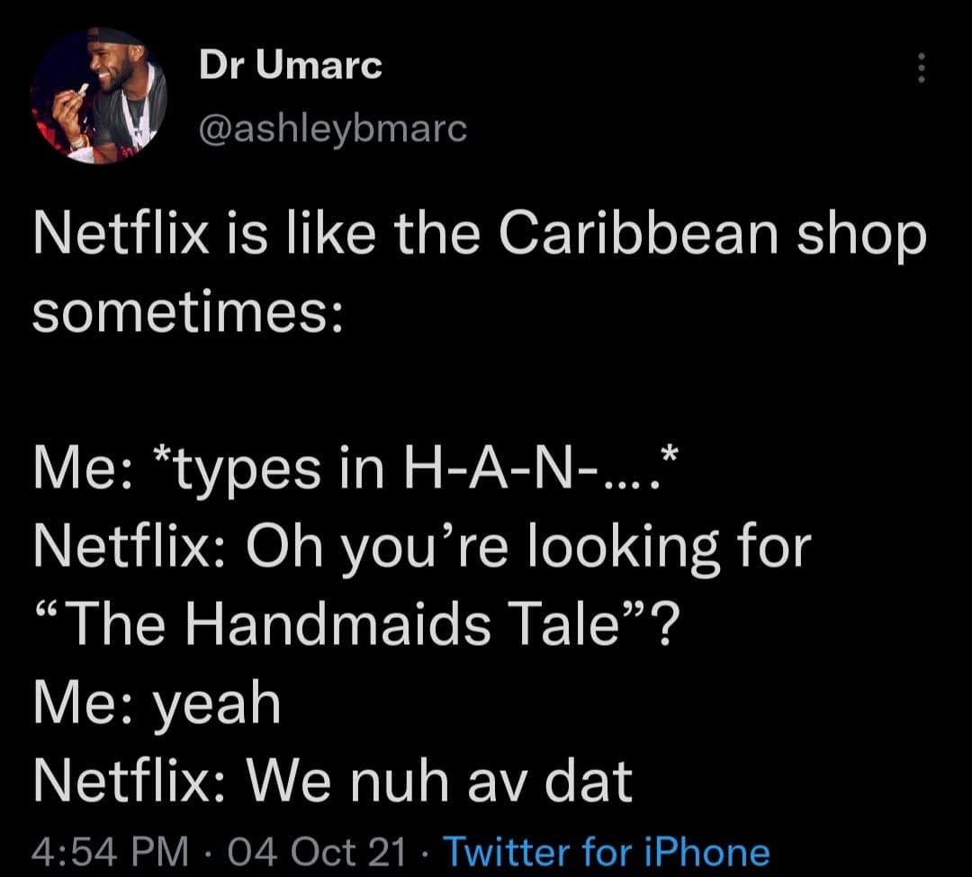 Netflix is like the Caribbean shop sometimes: 
Me: *types in H-A-N-....* 
Netflix: Oh you're looking for "The Handmaids Tale"? 
Me: yeah . 
Netflix: We nuh av dat