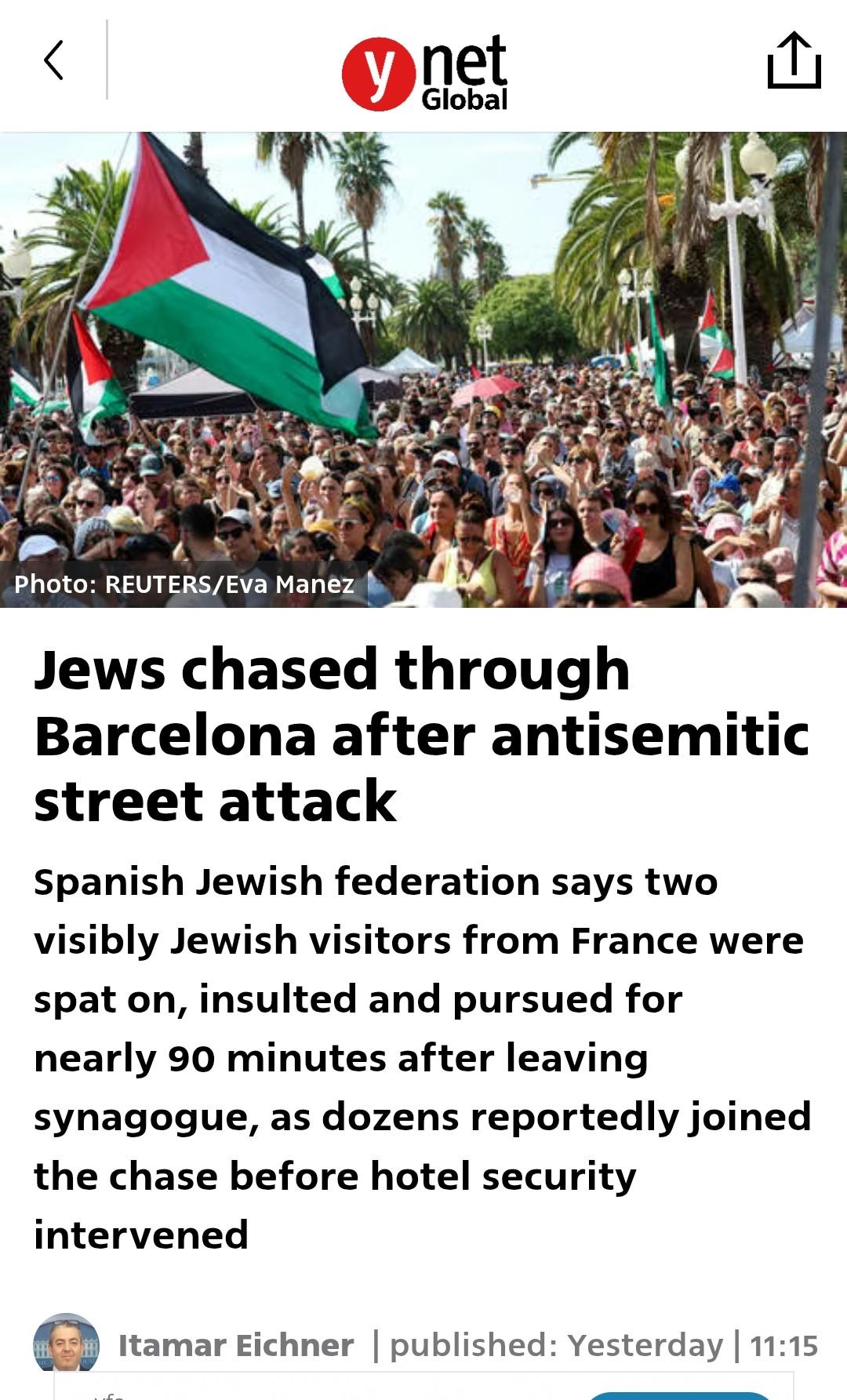Foto : Palästinademo

"Jews chased through Barcelona after antisemitic street attack
Spanish Jewish federation says two visibly Jewish visitors from France were spat on, insulted and pursued for nearly 90 minutes after leaving synagogue, as dozens reportedly joined the chase before hotel security intervened
Itamar Eichner
Itamar Eichner | published: Yesterday | 11:15"