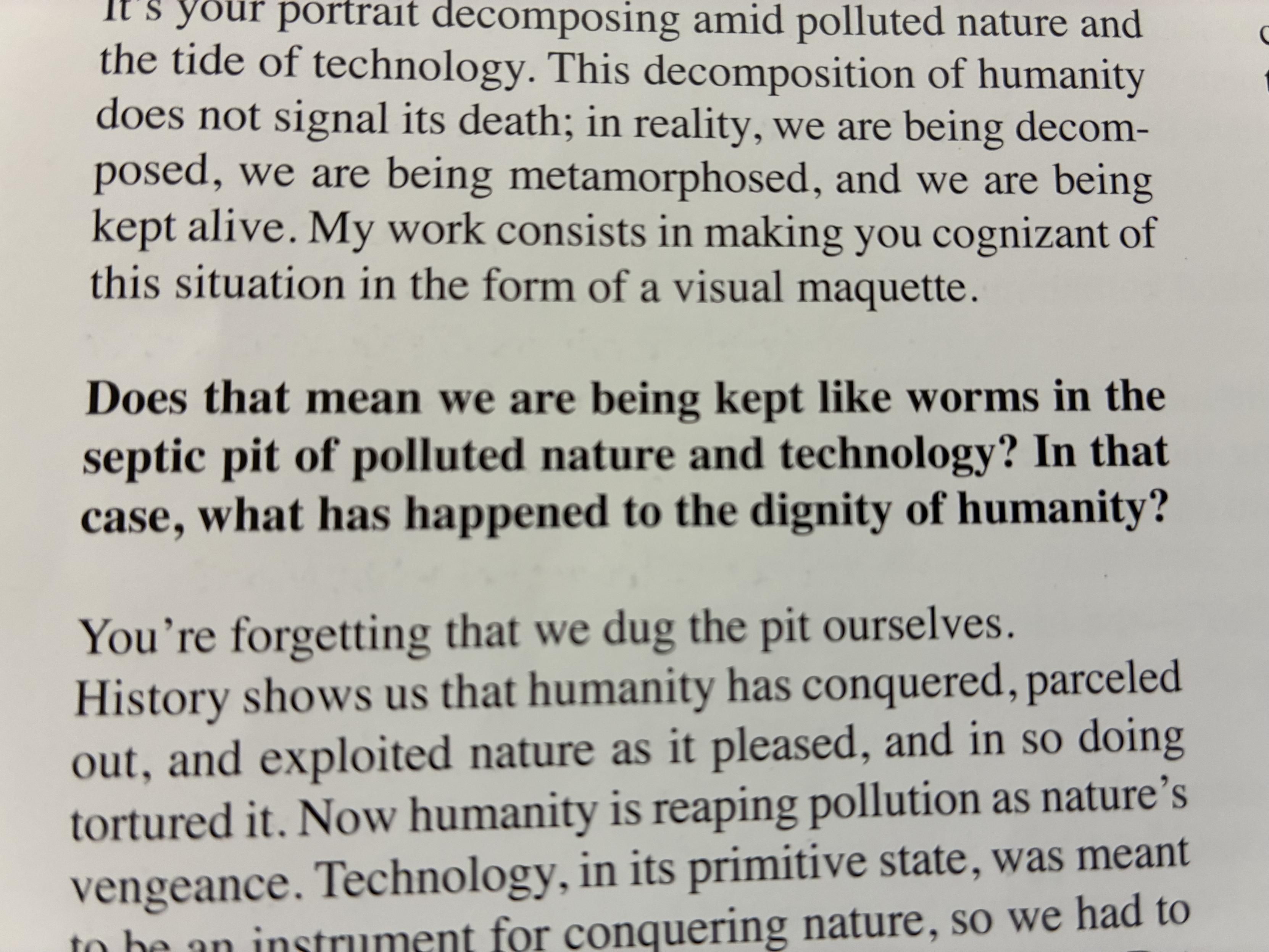 A photo of part of a page of the exhibit book, full text visible is : "...It's your portrait decomposing amid polluted nature and the tide of technology. This decomposition of humanity does not signal its death; in reality, we are being decom-posed, we are being metamorphosed, and we are being kept alive. My work consists in making you cognizant of this situation in the form of a visual maquette. Does that mean we are being kept like worms in the septic pit of polluted nature and technology? In that case, what has happened to the dignity of humanity? You're forgetting that we dug the pit ourselves. History shows us that humanity has conquered, parceled out, and exploited nature as it pleased, and in so doing tortured it. Now humanity is reaping pollution as nature's vengeance. Technology, in its primitive state, was meant to he an instrument for conquering nature, so we had to..."