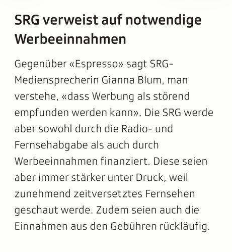 Screenshot aus dem verlinkten Artikel:

SRG verweist auf notwendige Werbeeinnahmen

Gegenüber «Espresso» sagt SRG-Mediensprecherin Gianna Blum, man verstehe, «dass Werbung als störend empfunden werden kann». Die SRG werde aber sowohl durch die Radio- und Fernsehabgabe als auch durch Werbeeinnahmen finanziert. Diese seien aber immer stärker unter Druck, weil zunehmend zeitversetztes Fernsehen geschaut werde. Zudem seien auch die Einnahmen aus den Gebühren rückläufig.