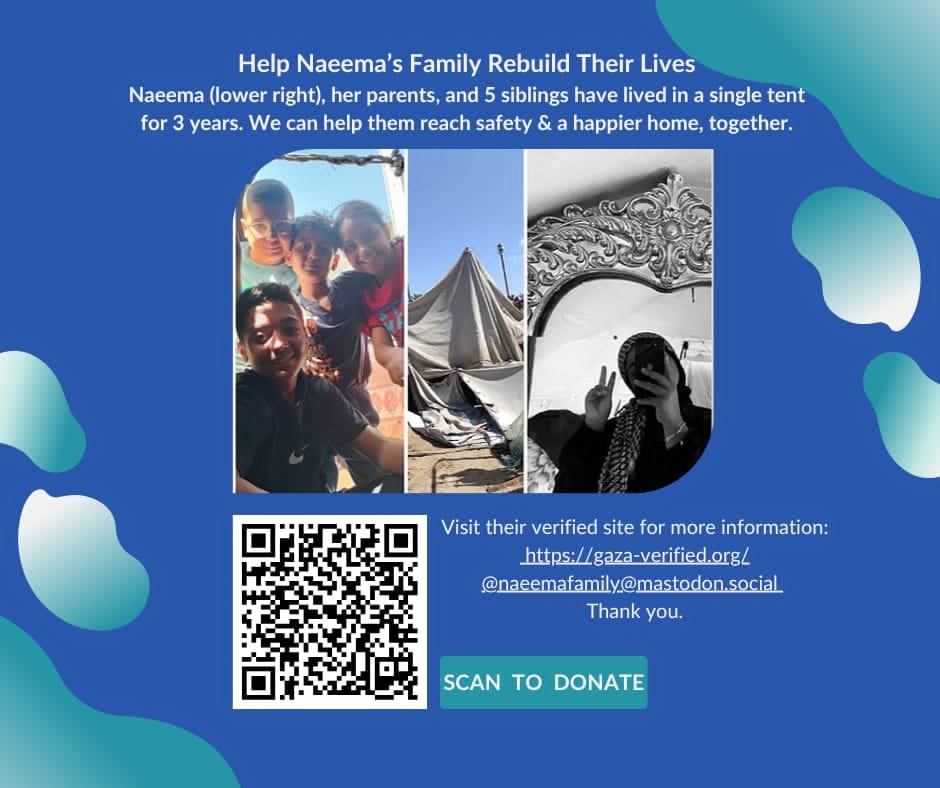 "Help Naeema's Family Rebuild Their Lives. Naeema (lower right), her parents, and 5 siblings have lived in a single tent for 3 years. We can help them reach safety & a happier home, together. Images show a family photo, a tent, and a person reflecting in a mirror. A QR code and donation information are also present. "Visit their verified site for more information: https://gaza-verified.org/ @naeemafamily@mastodon.social Thank you. SCAN TO DONATE"