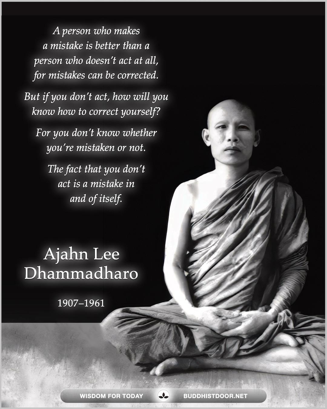 Buddhistdoor Quote for Today: A person who makes a mistake is better than a person who doesn’t act at all, for mistakes can be corrected. But if you don’t act, how will you know how to correct yourself? For you don’t know whether you’re mistaken or not. The fact that you don’t act is a mistake in and of itself. — Ajahn Lee Dhammadharo (1907–1961)
