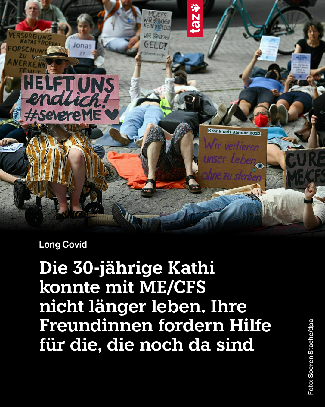 Ein Foto von einer Liegendemonstration zur Schaffung von Aufmerksamkeit für die Krankheit ME/CFS. Menschen liegen auf dem Boden und halten Plakate hoch. Auf ihnen steht unter anderem: „Helft uns endlich! #severeMe“ oder „Wie verlieren unser Leben ohne zu sterben“.

Die taz schreibt darunter mit weißer Schrift auf schwarzem Grund: Die 30-jährige Kathi konnte mit ME/CFS nicht länger leben. Ihre Freundinnen fordern Hilfe für die, die noch da sind.