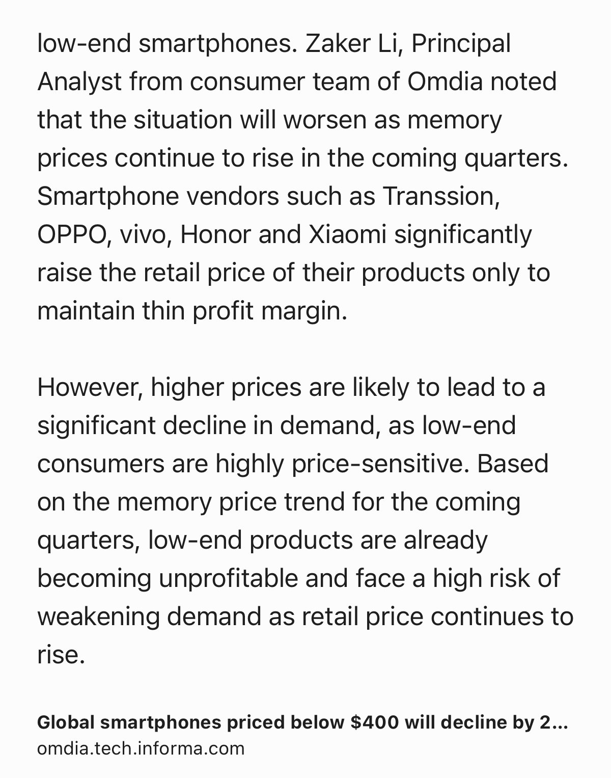 Text Shot: low-end smartphones. Zaker Li, Principal Analyst from consumer team of Omdia noted that the situation will worsen as memory prices continue to rise in the coming quarters. Smartphone vendors such as Transsion, OPPO, vivo, Honor and Xiaomi significantly raise the retail price of their products only to maintain thin profit margin.

However, higher prices are likely to lead to a significant decline in demand, as low-end consumers are highly price-sensitive. Based on the memory price trend for the coming quarters, low-end products are already becoming unprofitable and face a high risk of weakening demand as retail price continues to rise.