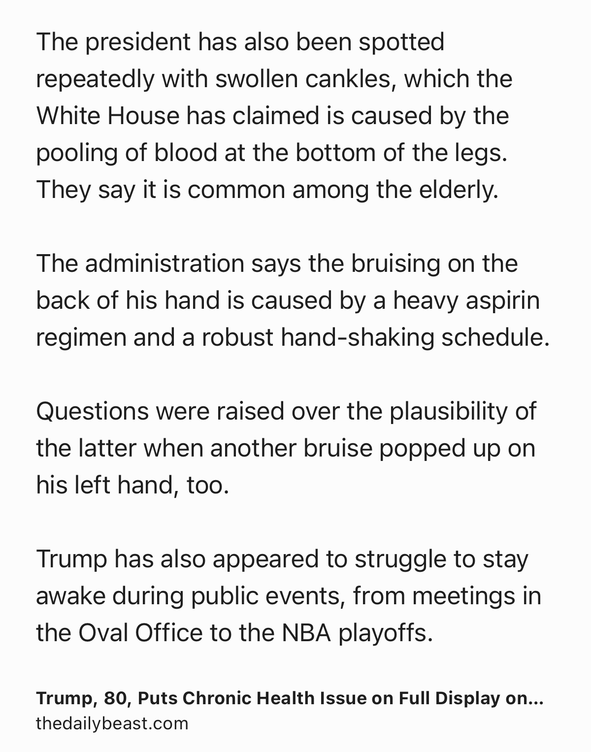 Text Shot: The president has also been spotted repeatedly with swollen cankles, which the White House has claimed is caused by the pooling of blood at the bottom of the legs. They say it is common among the elderly.

The administration says the bruising on the back of his hand is caused by a heavy aspirin regimen and a robust hand-shaking schedule.

Questions were raised over the plausibility of the latter when another bruise popped up on his left hand, too.

Trump has also appeared to struggle to stay awake during public events, from meetings in the Oval Office to the NBA playoffs.