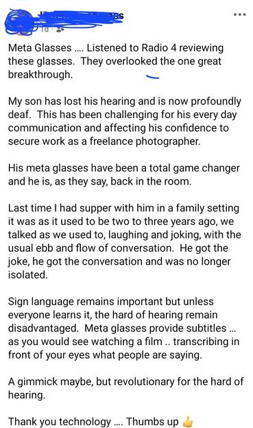 Meta Glasses …. Listened to Radio 4 reviewing these glasses.  They overlooked the one great breakthrough.  

My son has lost his hearing and is now profoundly deaf.  This has been challenging for his every day communication and affecting his confidence to secure work as a freelance photographer.  

His meta glasses have been a total game changer and he is, as they say, back in the room. 

Last time I had supper with him in a family setting it was as it used to be two to three years ago, w…